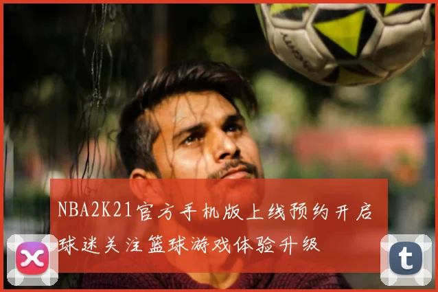 NBA2K21官方手机版上线预约开启 球迷关注篮球游戏体验升级