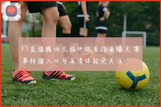 F1直播腾讯无插件观看指南曝光 赛事转播入口与高清体验受关注